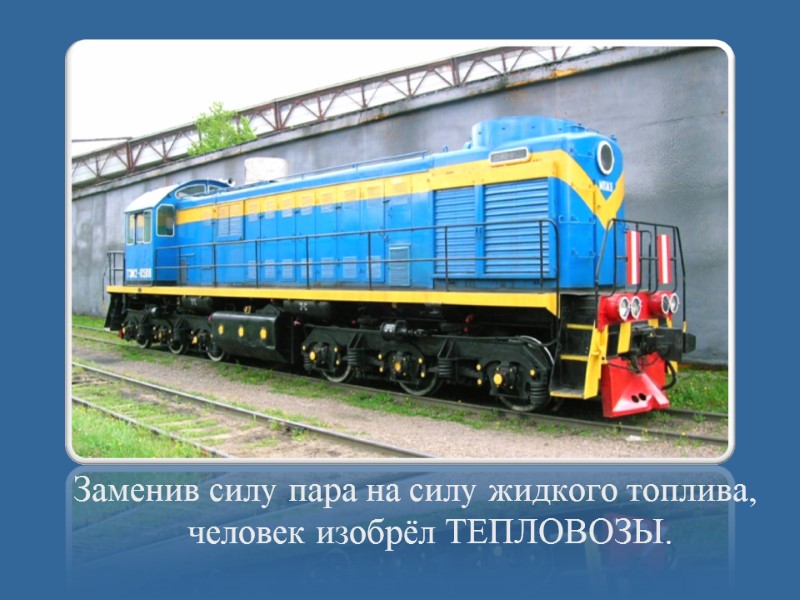 Заменив силу пара на силу жидкого топлива, человек изобрёл ТЕПЛОВОЗЫ.